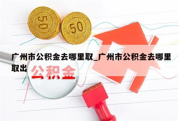 广州市公积金去哪里取_广州市公积金去哪里取出