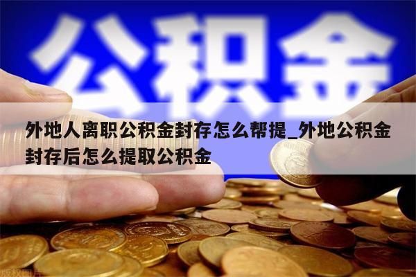 外地人离职公积金封存怎么帮提_外地公积金封存后怎么提取公积金